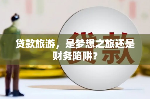 川汇贷款旅游，是梦想之旅还是财务陷阱？