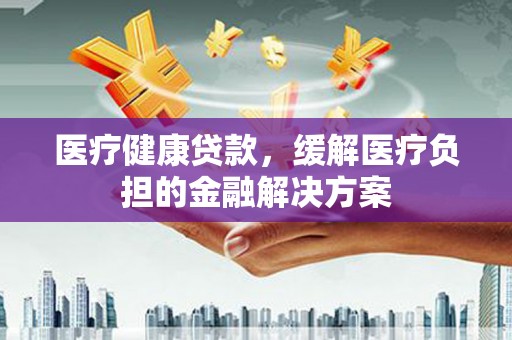 川汇医疗健康贷款，缓解医疗负担的金融解决方案