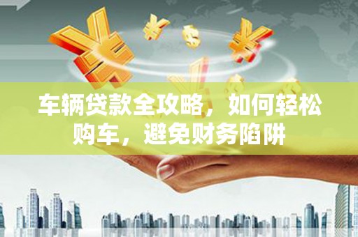 川汇车辆贷款全攻略，如何轻松购车，避免财务陷阱