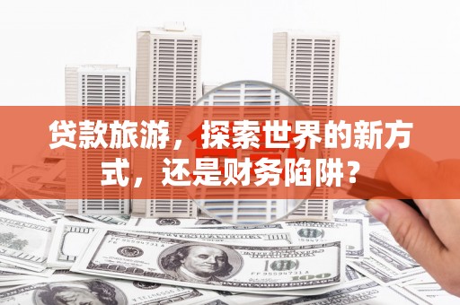 川汇贷款旅游，探索世界的新方式，还是财务陷阱？