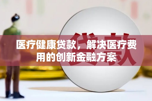 川汇医疗健康贷款，解决医疗费用的创新金融方案