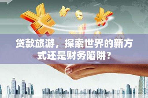 川汇贷款旅游，探索世界的新方式还是财务陷阱？